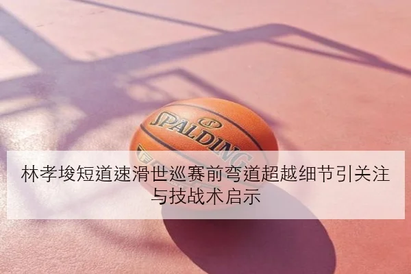 林孝埈短道速滑世巡赛前弯道超越细节引关注与技战术启示