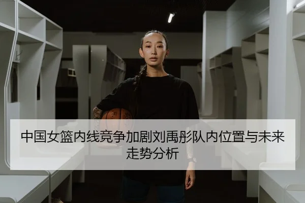 中国女篮内线竞争加剧刘禹彤队内位置与未来走势分析